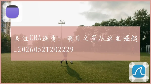 关注CBA选秀：明日之星从这里崛起_20260521202229