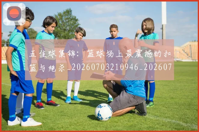 五佳球集锦:篮球场上最震撼的扣篮与绝杀_20260703210946_20260716193124