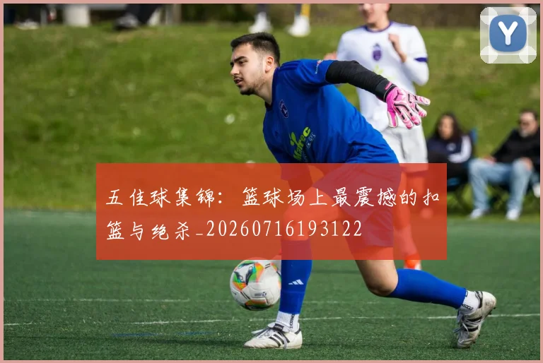 五佳球集锦：篮球场上最震撼的扣篮与绝杀_20260716193122