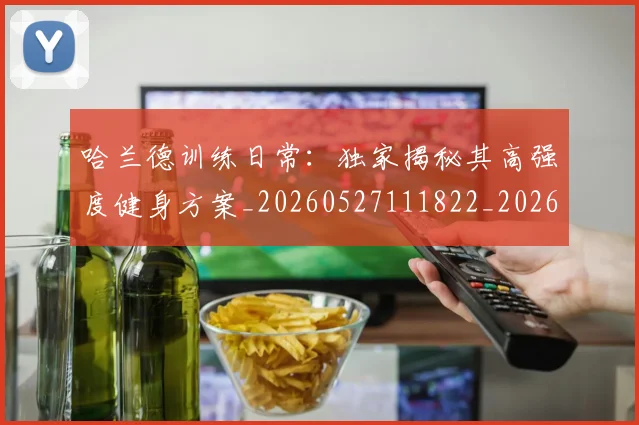 哈兰德训练日常：独家揭秘其高强度健身方案_20260527111822_20260719160253