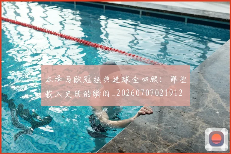 本泽马欧冠经典进球全回顾:那些载入史册的瞬间_20260707021912
