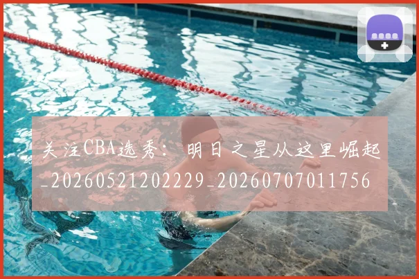关注CBA选秀：明日之星从这里崛起_20260521202229_20260707011756_20260718004629