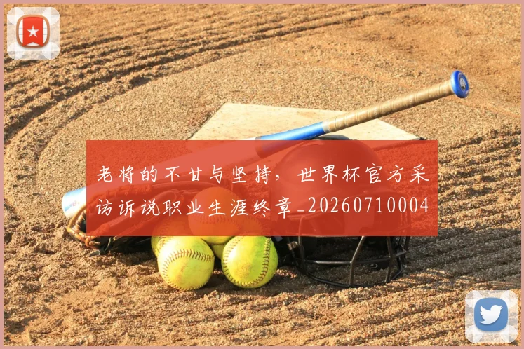 老将的不甘与坚持，世界杯官方采访诉说职业生涯终章_20260710004041