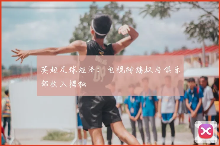 英超足球经济:电视转播权与俱乐部收入揭秘