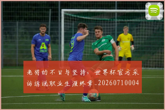 老将的不甘与坚持,世界杯官方采访诉说职业生涯终章_20260710004041