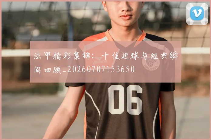 法甲精彩集锦：十佳进球与经典瞬间回顾_20260707153650