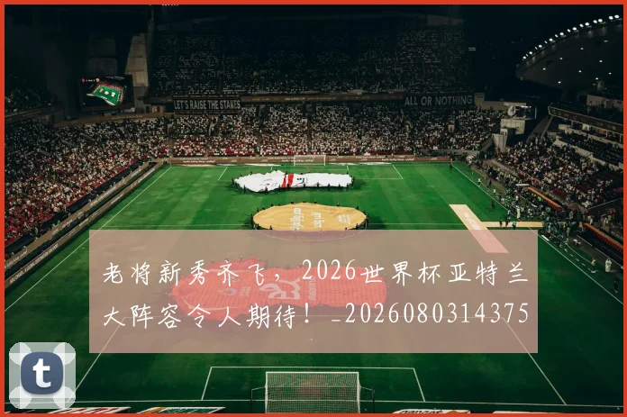 老将新秀齐飞,2026世界杯亚特兰大阵容令人期待!_20260803143758