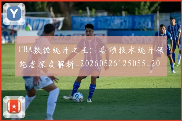CBA数据统计之王：各项技术统计领跑者深度解析_20260526125055_20260713214811