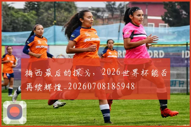 梅西最后的探戈，2026世界杯能否再续辉煌_20260708185948