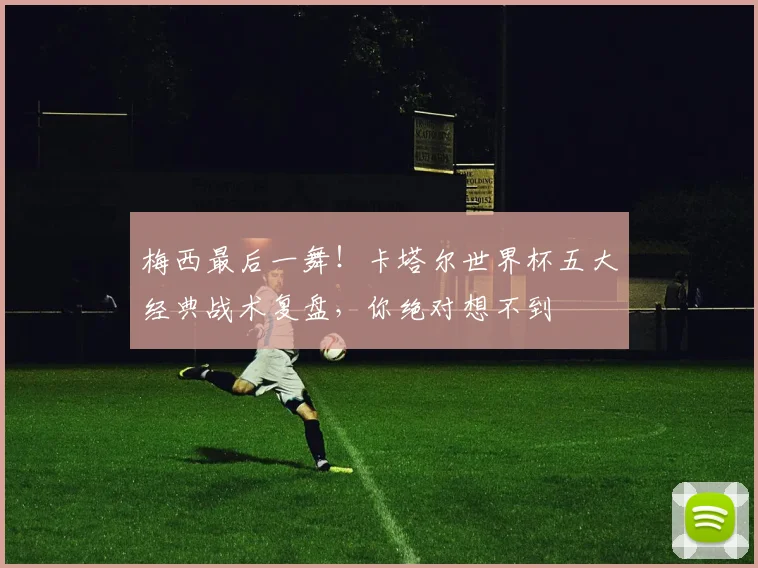 梅西最后一舞！卡塔尔世界杯五大经典战术复盘，你绝对想不到