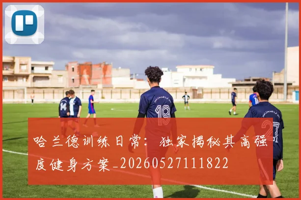 哈兰德训练日常：独家揭秘其高强度健身方案_20260527111822