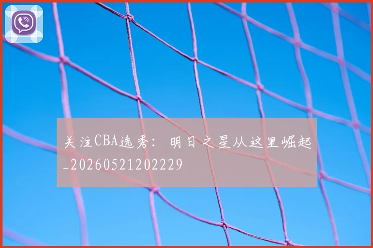 关注CBA选秀：明日之星从这里崛起_20260521202229