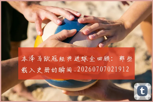 本泽马欧冠经典进球全回顾:那些载入史册的瞬间_20260707021912