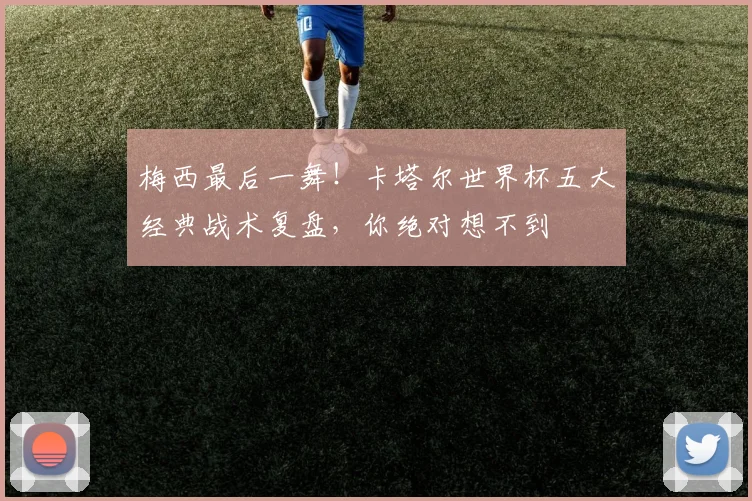 梅西最后一舞！卡塔尔世界杯五大经典战术复盘，你绝对想不到