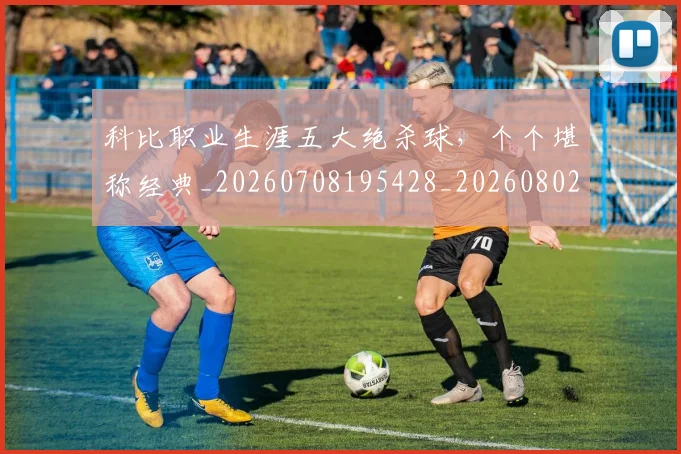 科比职业生涯五大绝杀球,个个堪称经典_20260708195428_20260802165710