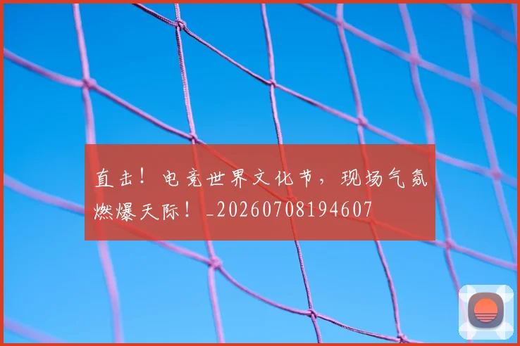 直击！电竞世界文化节，现场气氛燃爆天际！_20260708194607