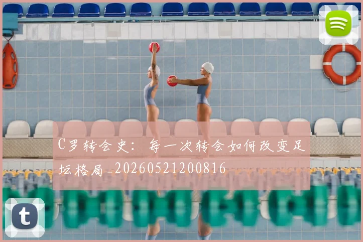 C罗转会史：每一次转会如何改变足坛格局_20260521200816